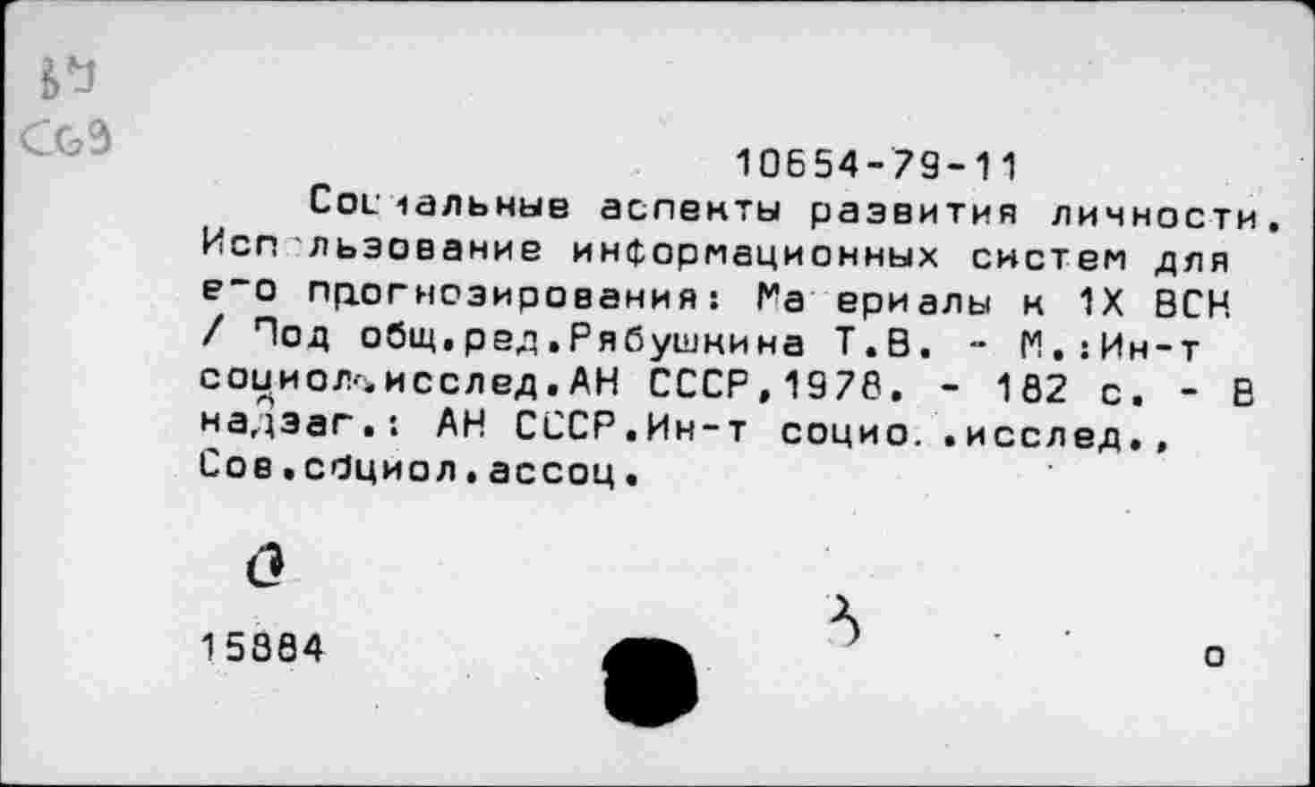 ﻿и
CG3
10654-79-11
Colчальные аспекты развития личности. Исп льзование информационных систем для е~о прогнозирования: Ра ериалы к 1Х ВСН / Под общ,ред,Рябушкина Т.В. - М.:Ин-т соииол^исслед.АН СССР,1976, - 1S2 с. - В надэаг. : АН СССР.Ин-т социо..исслед,, Сов.сОциол.ассоц,
15304	f	о